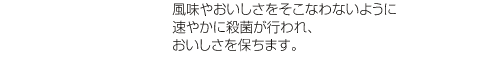 風味やおいしさをそこなわないように速やかに殺菌が行われ、おいしさを保ちます。