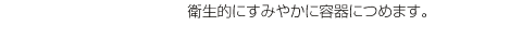 衛生的にすみやかに容器につめます。