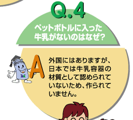 Q4：ペットボトルに入った牛乳がないのはなぜ？　外国にはありますが、日本では牛乳容器の材質として認められていないため、作られていません。