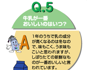 Q5：牛乳が一番おいしいのはいつ？　１年の内で乳の成分が高くなるのは冬なので、味も濃く、うま味も濃いと思われますが、しぼりたての新鮮なものが一番おいしいと言われています。