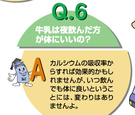 Q6：牛乳は夜飲んだ方が体にいいの？　カルシウムの吸収率からすれば効果的かも知れませんが、いつ飲んでも体に良いということには、変わりませんよ。